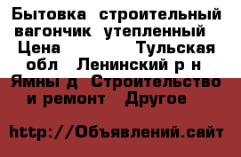 Бытовка (строительный вагончик) утепленный › Цена ­ 55 000 - Тульская обл., Ленинский р-н, Ямны д. Строительство и ремонт » Другое   